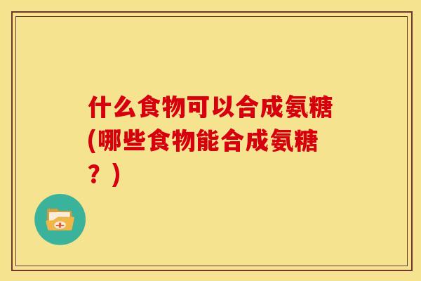 什么食物可以合成氨糖(哪些食物能合成氨糖?) 什么食物可以合成氨糖(哪些食物能合成氨糖?)