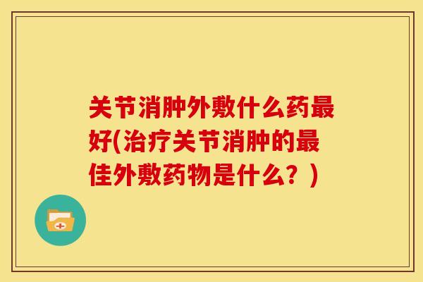 关节消肿外敷什么药好(关节消肿的佳外敷是什么？)