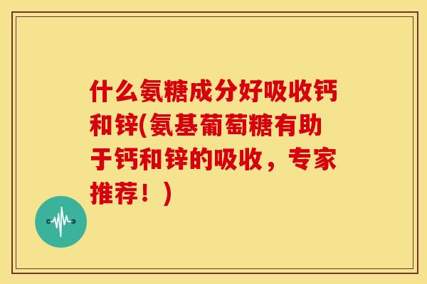 什么氨糖成分好吸收钙和锌(氨基葡萄糖有助于钙和锌的吸收，专家推荐！)