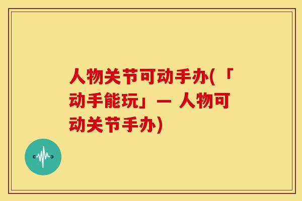 人物关节可动手办(「动手能玩」— 人物可动关节手办)