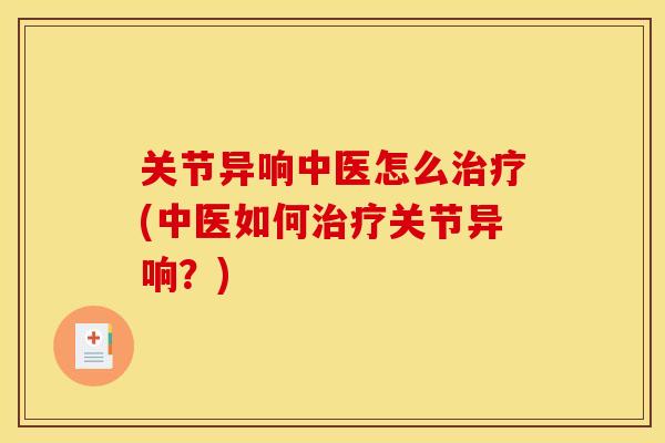 关节异响中医怎么(中医如何关节异响？)