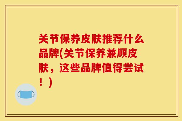 关节保养推荐什么品牌(关节保养兼顾,这些品牌值得尝试!) 关节保养推荐什么品牌(关节保养兼顾,这些品牌值得尝试!)