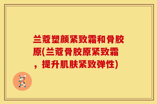 兰蔻塑颜紧致霜和骨胶原(兰蔻骨胶原紧致霜,提升紧致弹性) 兰蔻塑颜紧致霜和骨胶原(兰蔻骨胶原紧致霜,提升紧致弹性)