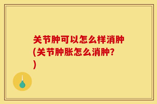 关节肿可以怎么样消肿(关节怎么消肿?) 关节肿可以怎么样消肿(关节怎么消肿?)