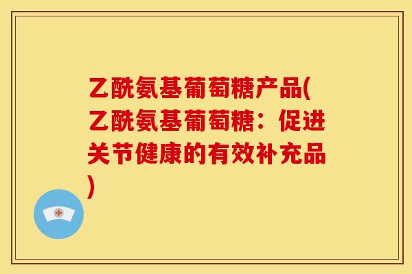 乙酰氨基葡萄糖产品(乙酰氨基葡萄糖:促进关节健康的有效补充品) 乙酰氨基葡萄糖产品(乙酰氨基葡萄糖:促进关节健康的有效补充品)