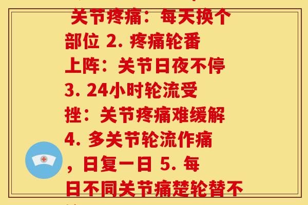 关节每天轮流痛(1. 关节:每天换个部位 2. 轮番上阵:关节日夜不停 3. 24小时轮流受挫:关节难缓解 4. 多关节轮流作痛,日复一日 5. 每日不同关节痛楚轮替不停) 关节每天轮流痛(1. 关节:每天换个部位 2. 轮番上阵:关节日夜不停 3. 24小时轮流受挫:关节难缓解 4. 多关节轮流作痛,日复一日 5. 每日不同关节痛楚轮替不停)