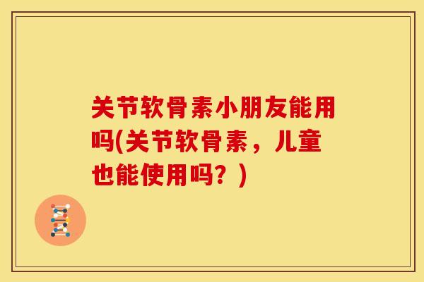 关节软骨素小朋友能用吗(关节软骨素,儿童也能使用吗?) 关节软骨素小朋友能用吗(关节软骨素,儿童也能使用吗?)