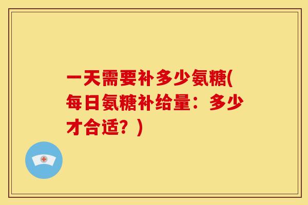 一天需要补多少氨糖(每日氨糖补给量:多少才合适?) 一天需要补多少氨糖(每日氨糖补给量:多少才合适?)