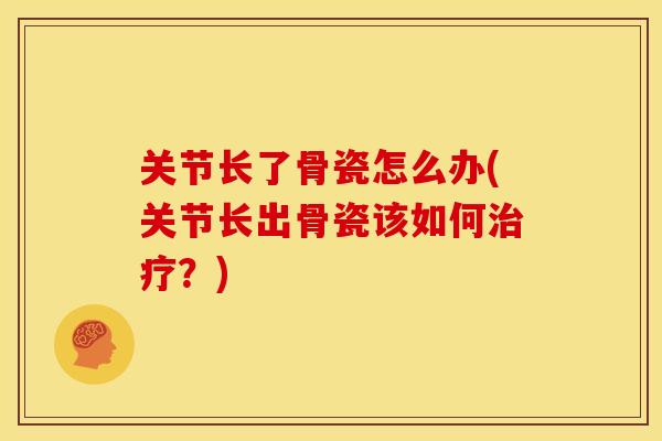 关节长了骨瓷怎么办(关节长出骨瓷该如何?) 关节长了骨瓷怎么办(关节长出骨瓷该如何?)