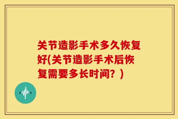 关节造影手术多久恢复好(关节造影手术后恢复需要多长时间？)