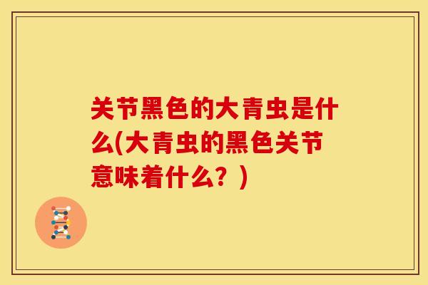 关节黑色的大青虫是什么(大青虫的黑色关节意味着什么?) 关节黑色的大青虫是什么(大青虫的黑色关节意味着什么?)