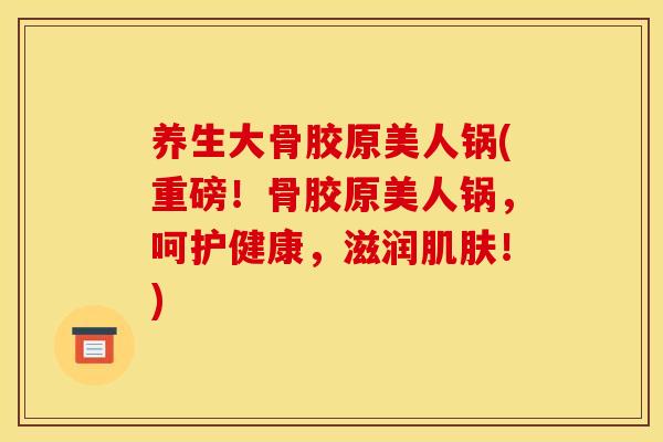 养生大骨胶原美人锅(重磅!骨胶原美人锅,呵护健康,滋润!) 养生大骨胶原美人锅(重磅!骨胶原美人锅,呵护健康,滋润!)