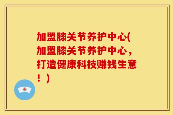 加盟膝关节养护中心(加盟膝关节养护中心,打造健康科技赚钱生意!) 加盟膝关节养护中心(加盟膝关节养护中心,打造健康科技赚钱生意!)