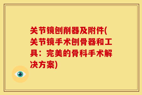 关节镜刨削器及附件(关节镜手术刨骨器和工具:完美的骨科手术解决方案) 关节镜刨削器及附件(关节镜手术刨骨器和工具:完美的骨科手术解决方案)