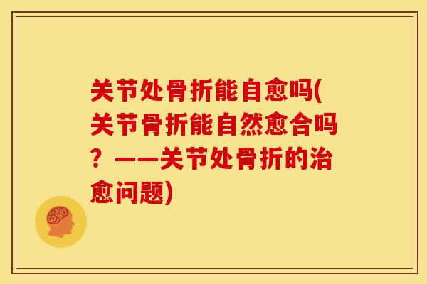 关节处能自愈吗(关节能自然愈合吗?——关节处的愈问题) 关节处能自愈吗(关节能自然愈合吗?——关节处的愈问题)