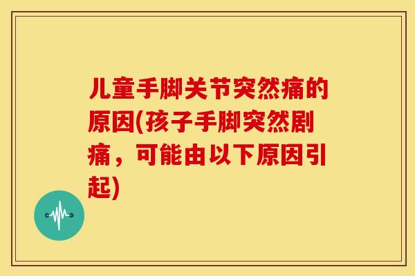 儿童手脚关节突然痛的原因(孩子手脚突然剧痛,可能由以下原因引起) 儿童手脚关节突然痛的原因(孩子手脚突然剧痛,可能由以下原因引起)