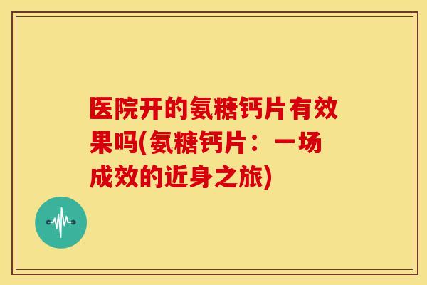 医院开的氨糖钙片有效果吗(氨糖钙片:一场成效的近身之旅) 医院开的氨糖钙片有效果吗(氨糖钙片:一场成效的近身之旅)