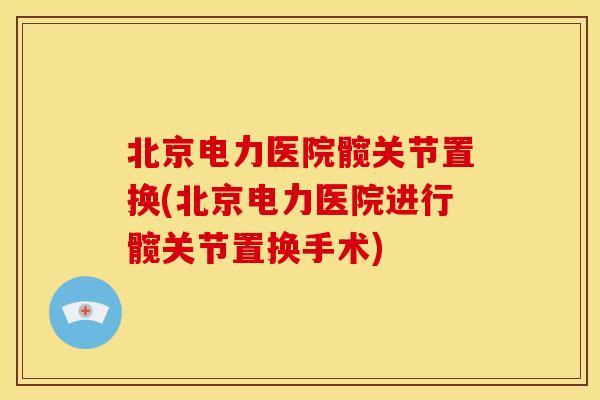 北京电力医院髋关节置换(北京电力医院进行髋关节置换手术) 北京电力医院髋关节置换(北京电力医院进行髋关节置换手术)