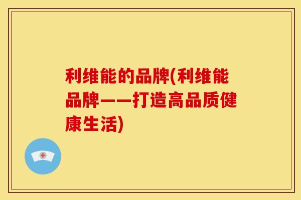 利维能的品牌(利维能品牌——打造高品质健康生活) 利维能的品牌(利维能品牌——打造高品质健康生活)
