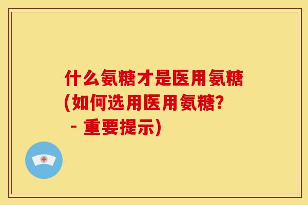 什么氨糖才是医用氨糖(如何选用医用氨糖? - 重要提示) 什么氨糖才是医用氨糖(如何选用医用氨糖? - 重要提示)