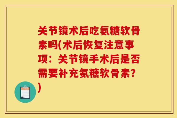 关节镜术后吃氨糖软骨素吗(术后恢复注意事项：关节镜手术后是否需要补充氨糖软骨素？)