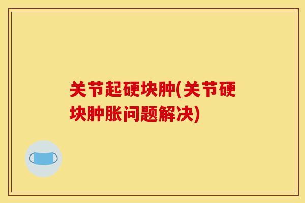 关节起硬块肿(关节硬块问题解决) 关节起硬块肿(关节硬块问题解决)