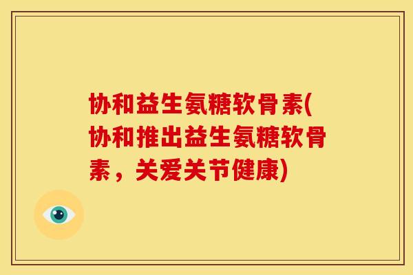 协和益生氨糖软骨素(协和推出益生氨糖软骨素，关爱关节健康)