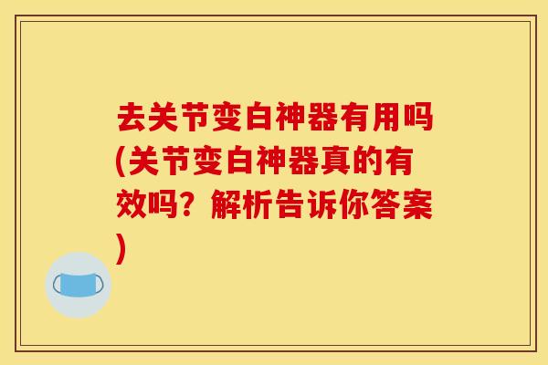 去关节变白神器有用吗(关节变白神器真的有效吗?解析告诉你答案) 去关节变白神器有用吗(关节变白神器真的有效吗?解析告诉你答案)