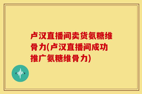 卢汉直播间卖货氨糖维骨力(卢汉直播间成功推广氨糖维骨力) 卢汉直播间卖货氨糖维骨力(卢汉直播间成功推广氨糖维骨力)