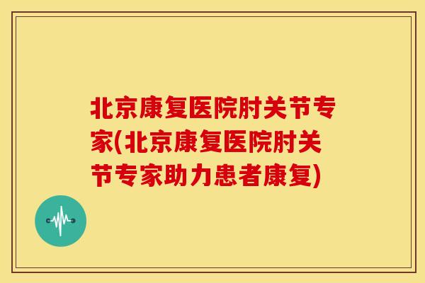 北京康复医院肘关节专家(北京康复医院肘关节专家助力患者康复)