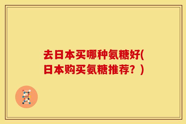 去日本买哪种氨糖好(日本购买氨糖推荐?) 去日本买哪种氨糖好(日本购买氨糖推荐?)