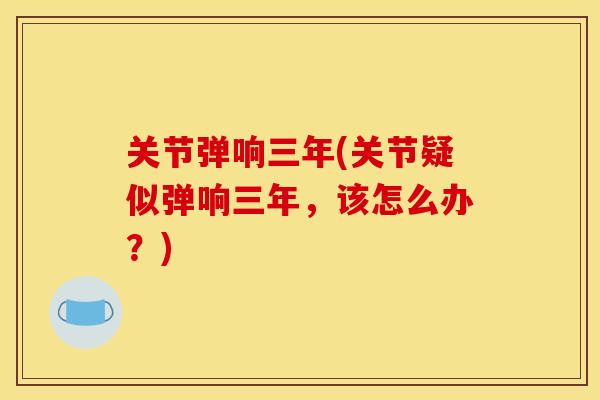 关节弹响三年(关节疑似弹响三年，该怎么办？)