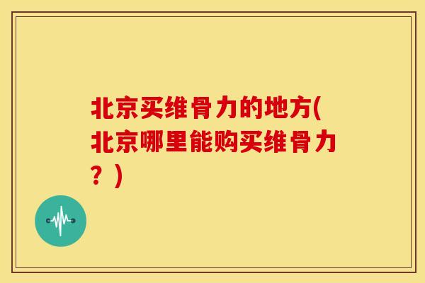 北京买维骨力的地方(北京哪里能购买维骨力？)