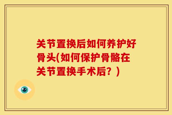 关节置换后如何养护好骨头(如何保护骨骼在关节置换手术后?) 关节置换后如何养护好骨头(如何保护骨骼在关节置换手术后?)
