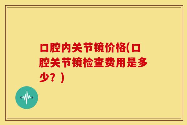 口腔内关节镜价格(口腔关节镜检查费用是多少?) 口腔内关节镜价格(口腔关节镜检查费用是多少?)