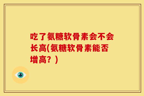 吃了氨糖软骨素会不会长高(氨糖软骨素能否增高?) 吃了氨糖软骨素会不会长高(氨糖软骨素能否增高?)