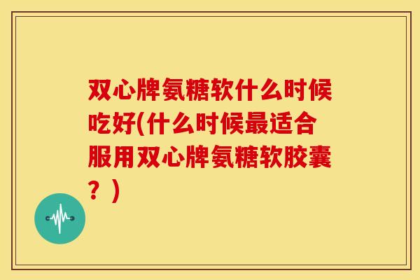 双心牌氨糖软什么时候吃好(什么时候适合服用双心牌氨糖软胶囊?) 双心牌氨糖软什么时候吃好(什么时候适合服用双心牌氨糖软胶囊?)