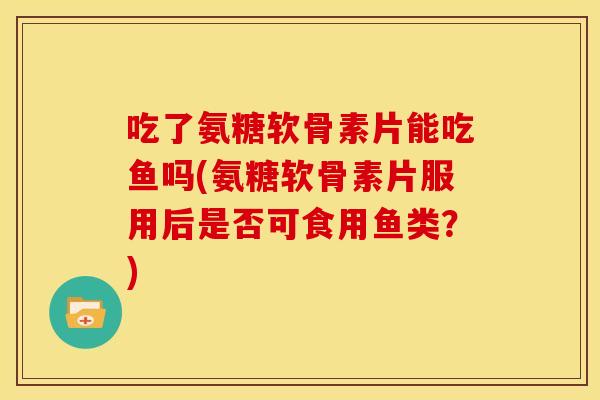 吃了氨糖软骨素片能吃鱼吗(氨糖软骨素片服用后是否可食用鱼类?) 吃了氨糖软骨素片能吃鱼吗(氨糖软骨素片服用后是否可食用鱼类?)