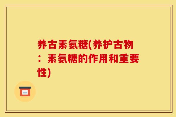 养古素氨糖(养护古物:素氨糖的作用和重要性) 养古素氨糖(养护古物:素氨糖的作用和重要性)