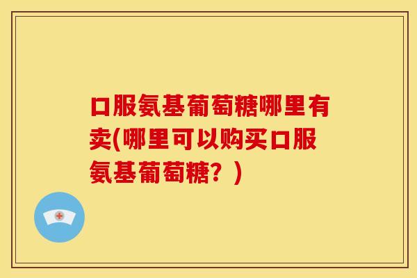 口服氨基葡萄糖哪里有卖(哪里可以购买口服氨基葡萄糖？)