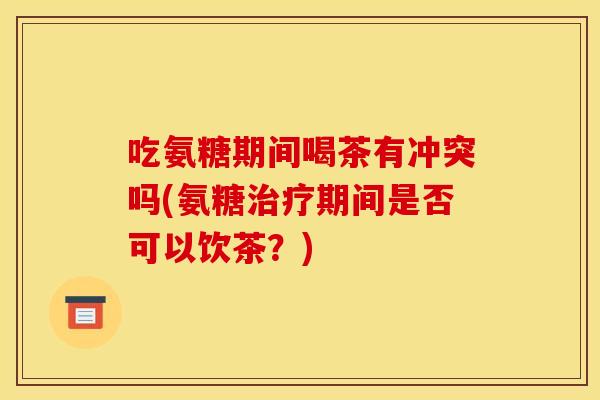 吃氨糖期间喝茶有冲突吗(氨糖期间是否可以饮茶?) 吃氨糖期间喝茶有冲突吗(氨糖期间是否可以饮茶?)