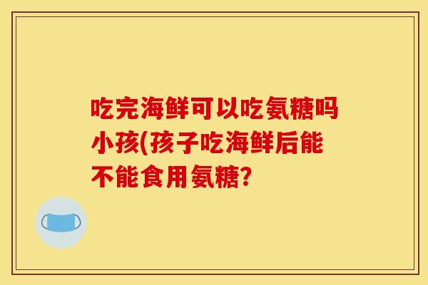 吃完海鲜可以吃氨糖吗小孩(孩子吃海鲜后能不能食用氨糖? 吃完海鲜可以吃氨糖吗小孩(孩子吃海鲜后能不能食用氨糖?