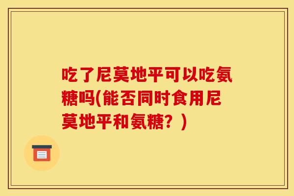 吃了尼莫地平可以吃氨糖吗(能否同时食用尼莫地平和氨糖?) 吃了尼莫地平可以吃氨糖吗(能否同时食用尼莫地平和氨糖?)