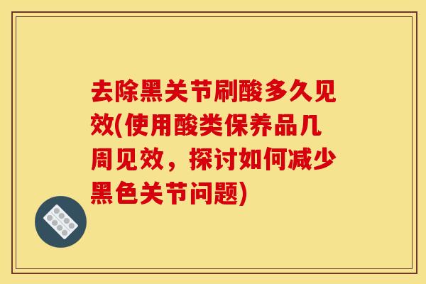 去除黑关节刷酸多久见效(使用酸类保养品几周见效,探讨如何减少黑色关节问题) 去除黑关节刷酸多久见效(使用酸类保养品几周见效,探讨如何减少黑色关节问题)
