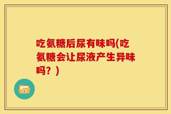 吃氨糖后尿有味吗(吃氨糖会让尿液产生异味吗？)