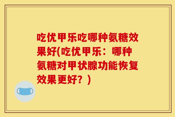 吃优甲乐吃哪种氨糖效果好(吃优甲乐:哪种氨糖对功能恢复效果更好?) 吃优甲乐吃哪种氨糖效果好(吃优甲乐:哪种氨糖对功能恢复效果更好?)