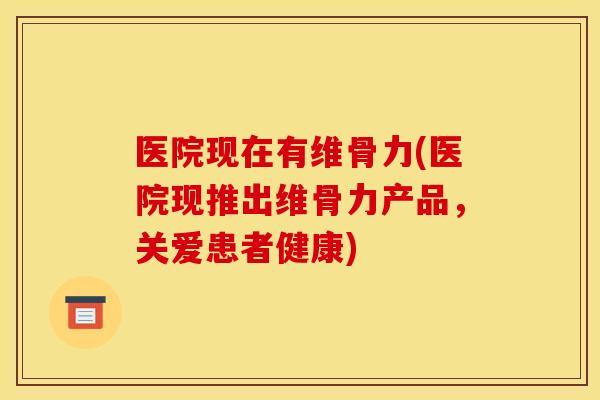 医院现在有维骨力(医院现推出维骨力产品,关爱患者健康) 医院现在有维骨力(医院现推出维骨力产品,关爱患者健康)