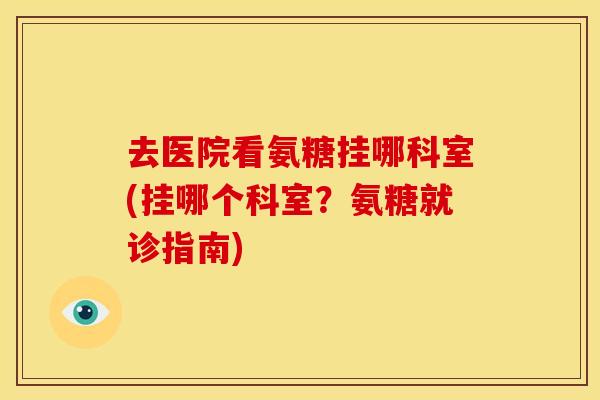去医院看氨糖挂哪科室(挂哪个科室？氨糖就诊指南)