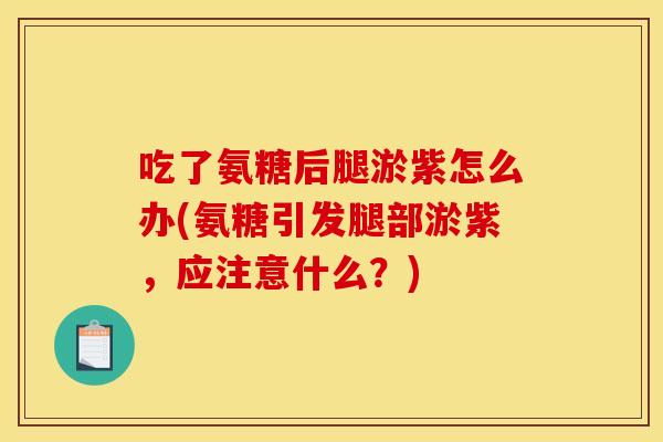 吃了氨糖后腿淤紫怎么办(氨糖引发腿部淤紫，应注意什么？)