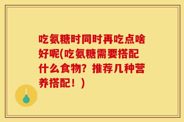 吃氨糖时同时再吃点啥好呢(吃氨糖需要搭配什么食物？推荐几种营养搭配！)
